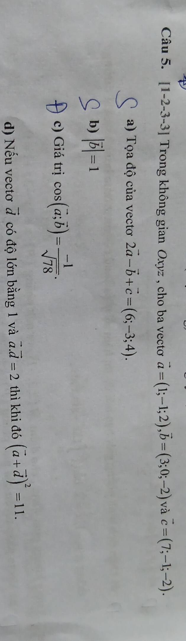 [1-2-3-3] Trong không gian Oxyz , cho ba vecto vector a=(1;-1;2), vector b=(3;0;-2) và vector c=(7;-1;-2). 
a) Tọa độ của vectoơ 2vector a-vector b+vector c=(6;-3;4). 
b) |vector b|=1
c) Giá trị cos (vector a;vector b)= (-1)/sqrt(78) . 
d) Nếu vectơ vector d có độ lớn bằng 1 và vector a.vector d=2 thì khi đó (vector a+vector d)^2=11.