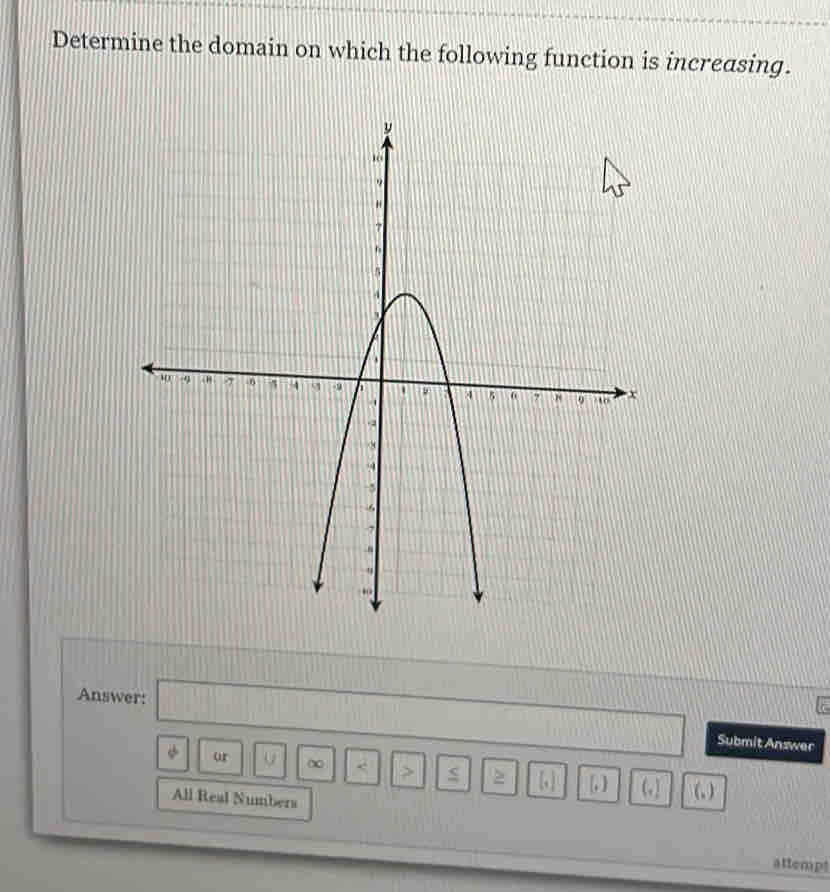 Determine the domain on which the following function is increasing. 
Answer: □ Submit Answer 
ur ∞ < <tex>> s > [ ] [, ] (] (, ) 
All Real Numbers 
attempt