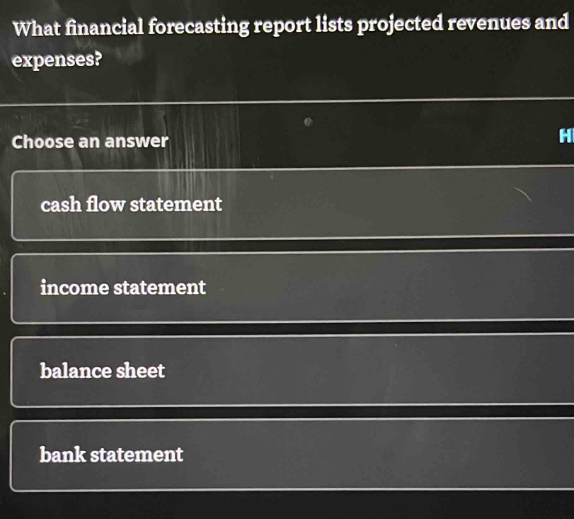 What financial forecasting report lists projected revenues and
expenses?
Choose an answer
H
cash flow statement
income statement
balance sheet
bank statement