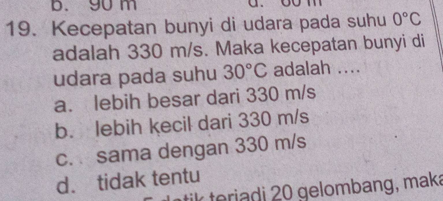 b. 9u m
a
19. Kecepatan bunyi di udara pada suhu 0°C
adalah 330 m/s. Maka kecepatan bunyi di
udara pada suhu 30°C adalah ....
a. lebih besar dari 330 m/s
b. lebih kecil dari 330 m/s
c. sama dengan 330 m/s
d. tidak tentu
ik teriadi 20 gelombang, maka