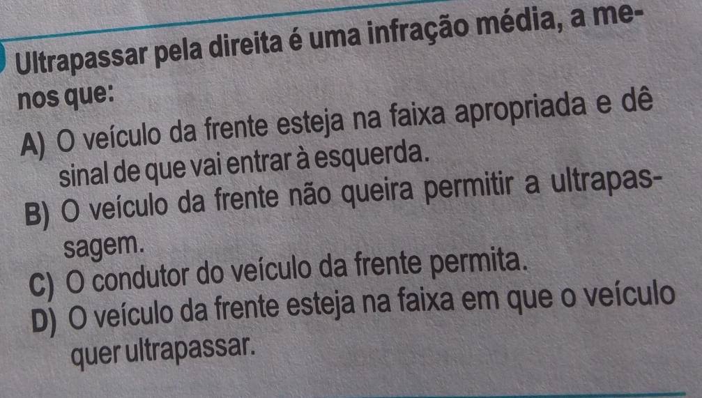 Ultrapassar pela direita é uma infração média, a me-
nos que:
A) O veículo da frente esteja na faixa apropriada e dê
sinal de que vai entrar à esquerda.
B) O veículo da frente não queira permitir a ultrapas-
sagem.
C) O condutor do veículo da frente permita.
D) O veículo da frente esteja na faixa em que o veículo
quer ultrapassar.