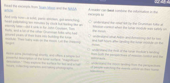 02:48:4
Read the excerpts from Team Moon and the NASA A reader can best combine the information in the
article
excerpts to
And only now—a solid, panic-stricken, gut-wrenching, understand the relief felt by the Grumman folks at
heart-palpitating ten minutes by clock but feeling like an Mission control when the lunar module was safely on
eternity later-did it sink in for John Coursen, Tom the moon.
Kelly, and a lot of the other Grumman folks who had
poured years of their lives into building the lunar understand what Aldrin and Armstrong did for two
module: Their baby was on the moon. Let the cheering and half hours after landing the lunar module on the
begin! moon.
understand the thrill of the lunar module's landing
from both the perspectives of mission control and the
Aldrin joins [Armstrong] shortly, and offers a simple but astronauts.
powerful description of the lunar surface: "magnificent
desolation." They explore the surface for two and a half understand the moon landing from the perspectives
hours, collecting samples and taking photographs. televisions of people watching the events unfold on their home