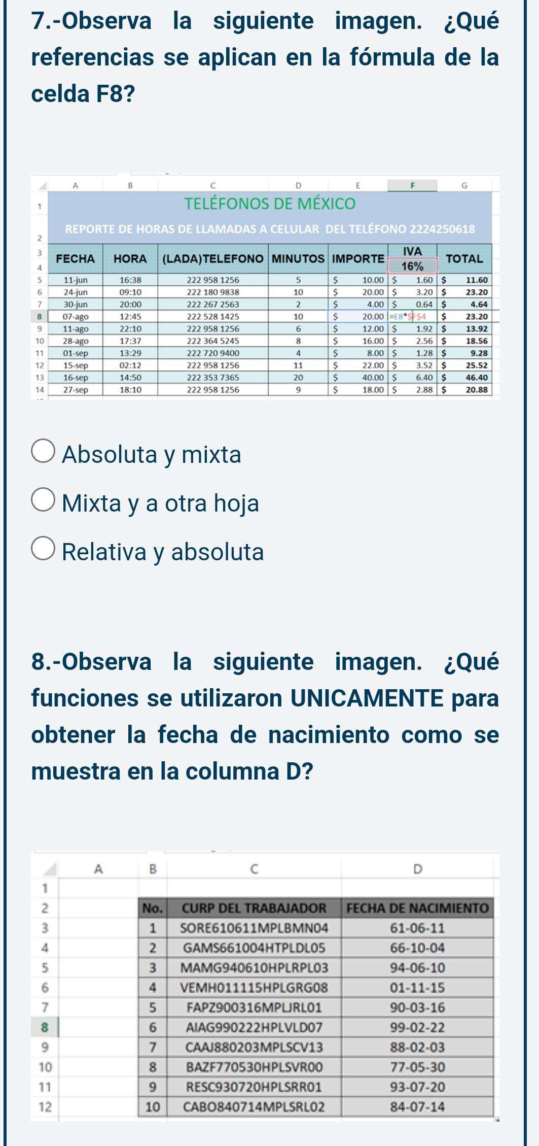 7.-Observa la siguiente imagen. ¿Qué
referencias se aplican en la fórmula de la
celda F8?
Absoluta y mixta
Mixta y a otra hoja
Relativa y absoluta
8.-Observa la siguiente imagen. ¿Qué
funciones se utilizaron UNICAMENTE para
obtener la fecha de nacimiento como se
muestra en la columna D?