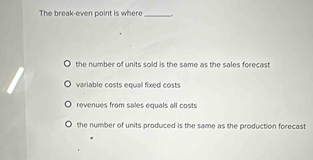 The break-even point is where_
the number of units sold is the same as the sales forecast
variable costs equal fixed costs
revenues from sales equals all costs
the number of units produced is the same as the production forecast