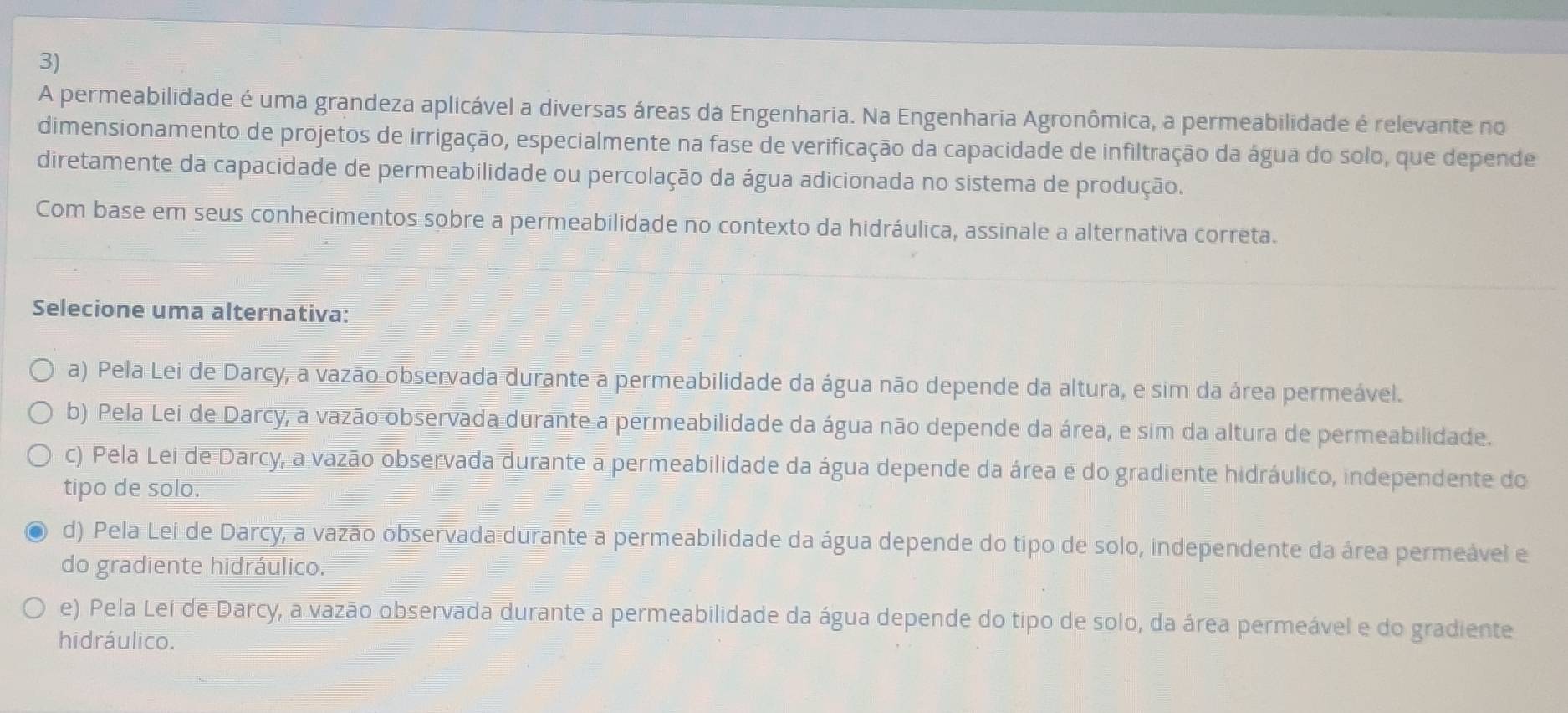 A permeabilidade é uma grandeza aplicável a diversas áreas da Engenharia. Na Engenharia Agronômica, a permeabilidade é relevante no
dimensionamento de projetos de irrigação, especialmente na fase de verificação da capacidade de infiltração da água do solo, que depende
diretamente da capacidade de permeabilidade ou percolação da água adicionada no sistema de produção.
Com base em seus conhecimentos sobre a permeabilidade no contexto da hidráulica, assinale a alternativa correta.
Selecione uma alternativa:
a) Pela Lei de Darcy, a vazão observada durante a permeabilidade da água não depende da altura, e sim da área permeável.
b) Pela Lei de Darcy, a vazão observada durante a permeabilidade da água não depende da área, e sim da altura de permeabilidade.
c) Pela Lei de Darcy, a vazão observada durante a permeabilidade da água depende da área e do gradiente hidráulico, independente do
tipo de solo.
d) Pela Lei de Darcy, a vazão observada durante a permeabilidade da água depende do tipo de solo, independente da área permeável e
do gradiente hidráulico.
e) Pela Leí de Darcy, a vazão observada durante a permeabilidade da água depende do tipo de solo, da área permeável e do gradiente
hidráulico.