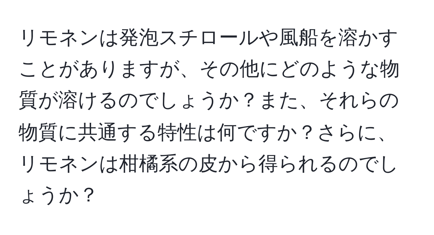 リモネンは発泡スチロールや風船を溶かすことがありますが、その他にどのような物質が溶けるのでしょうか？また、それらの物質に共通する特性は何ですか？さらに、リモネンは柑橘系の皮から得られるのでしょうか？