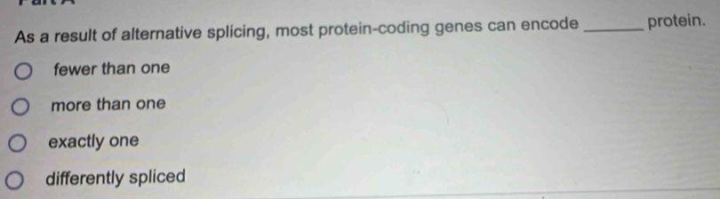 As a result of alternative splicing, most protein-coding genes can encode _protein.
fewer than one
more than one
exactly one
differently spliced