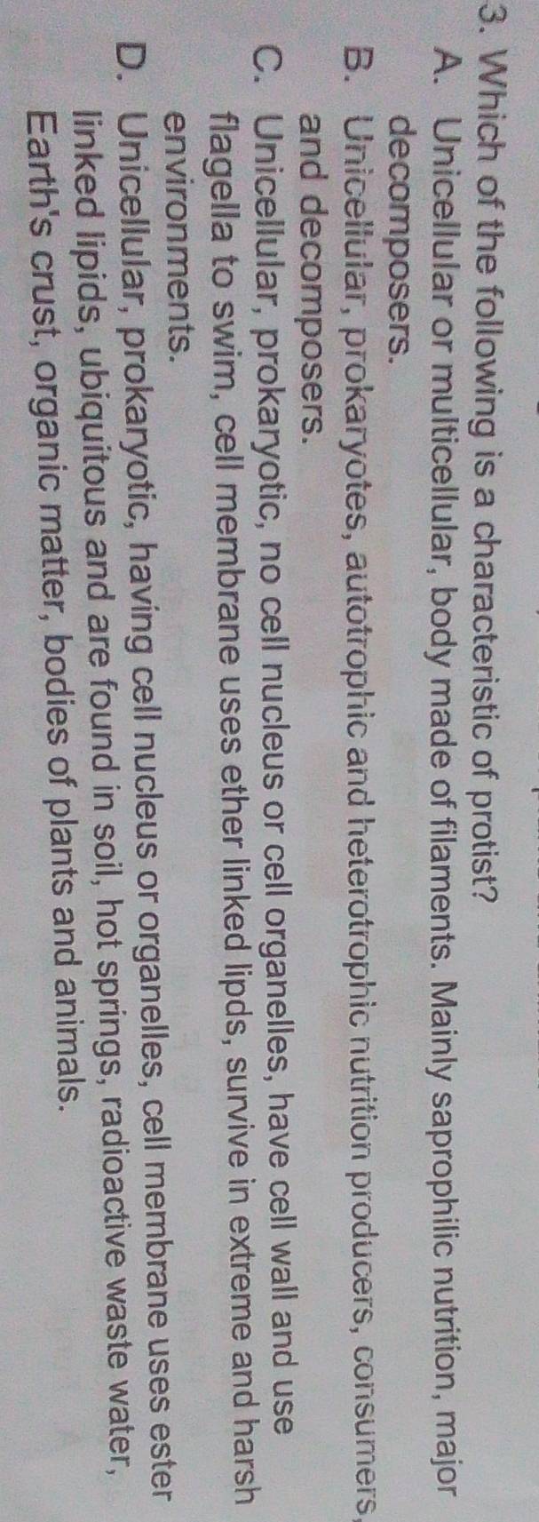 Which of the following is a characteristic of protist?
A. Unicellular or multicellular, body made of filaments. Mainly saprophilic nutrition, major
decomposers.
B. Unicellular, prokaryotes, autotrophic and heterotrophic nutrition producers, consumers
and decomposers.
C. Unicellular, prokaryotic, no cell nucleus or cell organelles, have cell wall and use
flagella to swim, cell membrane uses ether linked lipds, survive in extreme and harsh
environments.
D. Unicellular, prokaryotic, having cell nucleus or organelles, cell membrane uses ester
linked lipids, ubiquitous and are found in soil, hot springs, radioactive waste water,
Earth's crust, organic matter, bodies of plants and animals.