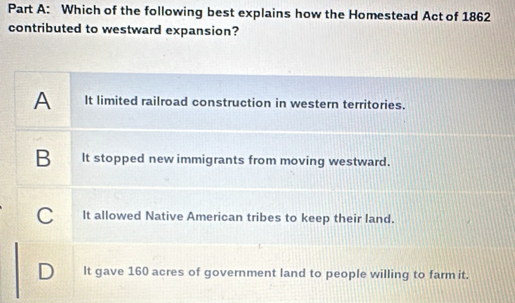 Which of the following best explains how the Homestead Act of 1862
contributed to westward expansion?