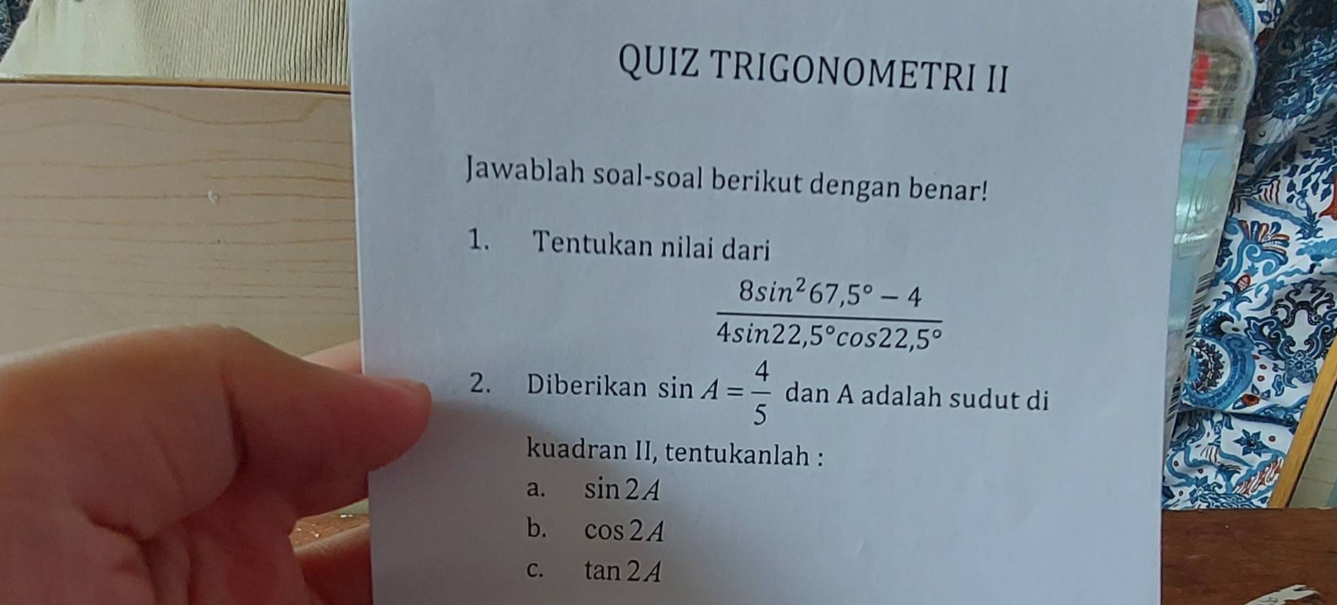 QUIZ TRIGONOMETRI II 
Jawablah soal-soal berikut dengan benar! 
1. Tentukan nilai dari
 (8sin^267,5°-4)/4sin 22,5°cos 22,5° 
2. Diberikan sin A= 4/5  dan A adalah sudut di 
kuadran II, tentukanlah : 
a. sin 2A
b. cos 2A
C. tan 2A