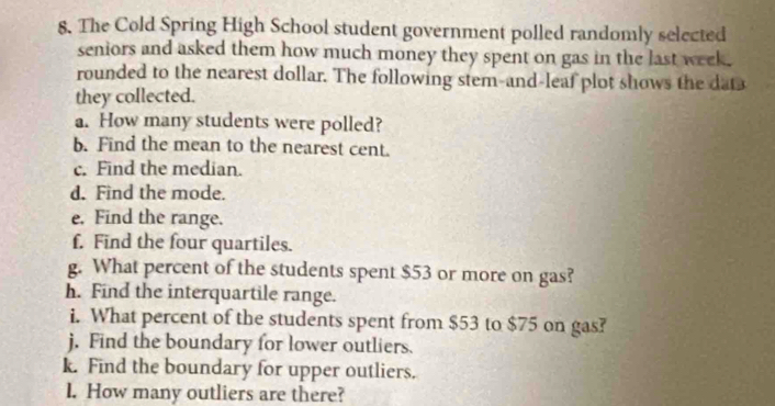 The Cold Spring High School student government polled randomly selected 
seniors and asked them how much money they spent on gas in the last week. 
rounded to the nearest dollar. The following stem-and-leaf plot shows the dat 
they collected. 
a. How many students were polled? 
b. Find the mean to the nearest cent. 
c. Find the median. 
d. Find the mode. 
e. Find the range. 
f. Find the four quartiles. 
g. What percent of the students spent $53 or more on gas? 
h. Find the interquartile range. 
i. What percent of the students spent from $53 to $75 on gas? 
j. Find the boundary for lower outliers. 
k. Find the boundary for upper outliers. 
I. How many outliers are there?