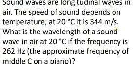 Sound waves are longitudinal waves in 
air. The speed of sound depends on 
temperature; at 20°C it is 344 m/s. 
What is the wavelength of a sound 
wave in air at 20°C if the frequency is
262 Hz (the approximate frequency of 
middle C on a piano)?