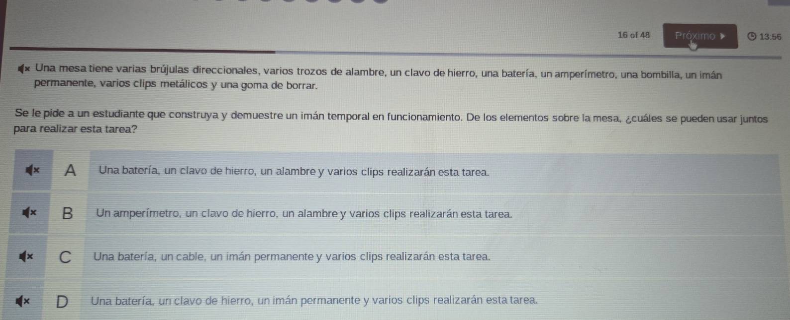 of 48 Próximo 13:56
Una mesa tiene varias brújulas direccionales, varios trozos de alambre, un clavo de hierro, una batería, un amperímetro, una bombilla, un imán
permanente, varios clips metálicos y una goma de borrar.
Se le pide a un estudiante que construya y demuestre un imán temporal en funcionamiento. De los elementos sobre la mesa, ¿cuáles se pueden usar juntos
para realizar esta tarea?
A Una batería, un clavo de hierro, un alambre y varios clips realizarán esta tarea.
B Un amperímetro, un clavo de hierro, un alambre y varios clips realizarán esta tarea.
Una batería, un cable, un imán permanente y varios clips realizarán esta tarea.
Una batería, un clavo de hierro, un imán permanente y varios clips realizarán esta tarea.