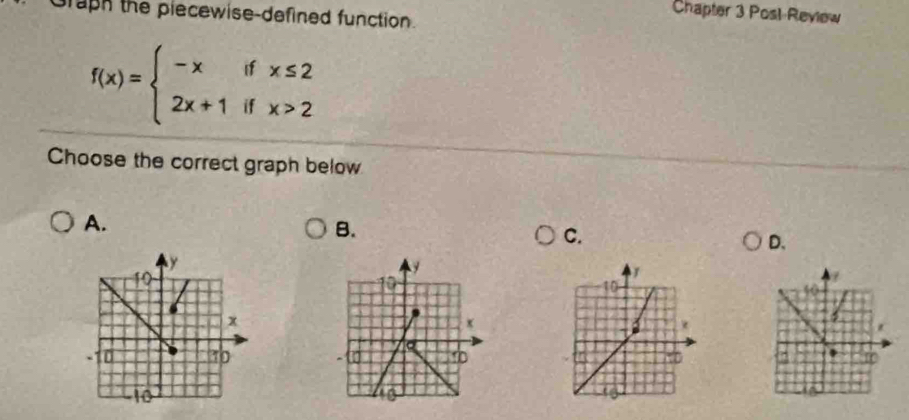 graph the plecewise-defined function. 
Chapter 3 Posl-Review
f(x)=beginarrayl -xifx≤ 2 2x+1ifx>2endarray.
Choose the correct graph below 
A. 
B. 
C. 
D.
y
10 
?
10
x
a 
D ~ [ 
a