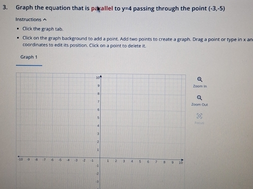 Graph the equation that is parallel to y=4 passing through the point (-3,-5)
Instructions ^ 
Click the graph tab. 
Click on the graph background to add a point. Add two points to create a graph. Drag a point or type in x an 
coordinates to edit its position. Click on a point to delete it. 
Graph 1 
om In 
m Out 
Focus