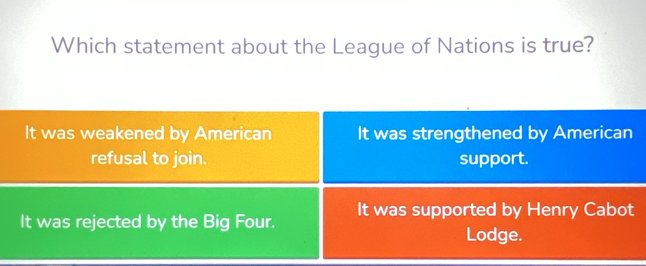 Which statement about the League of Nations is true?
It was weakened by American It was strengthened by American
refusal to join. support.
It was rejected by the Big Four. It was supported by Henry Cabot
Lodge.