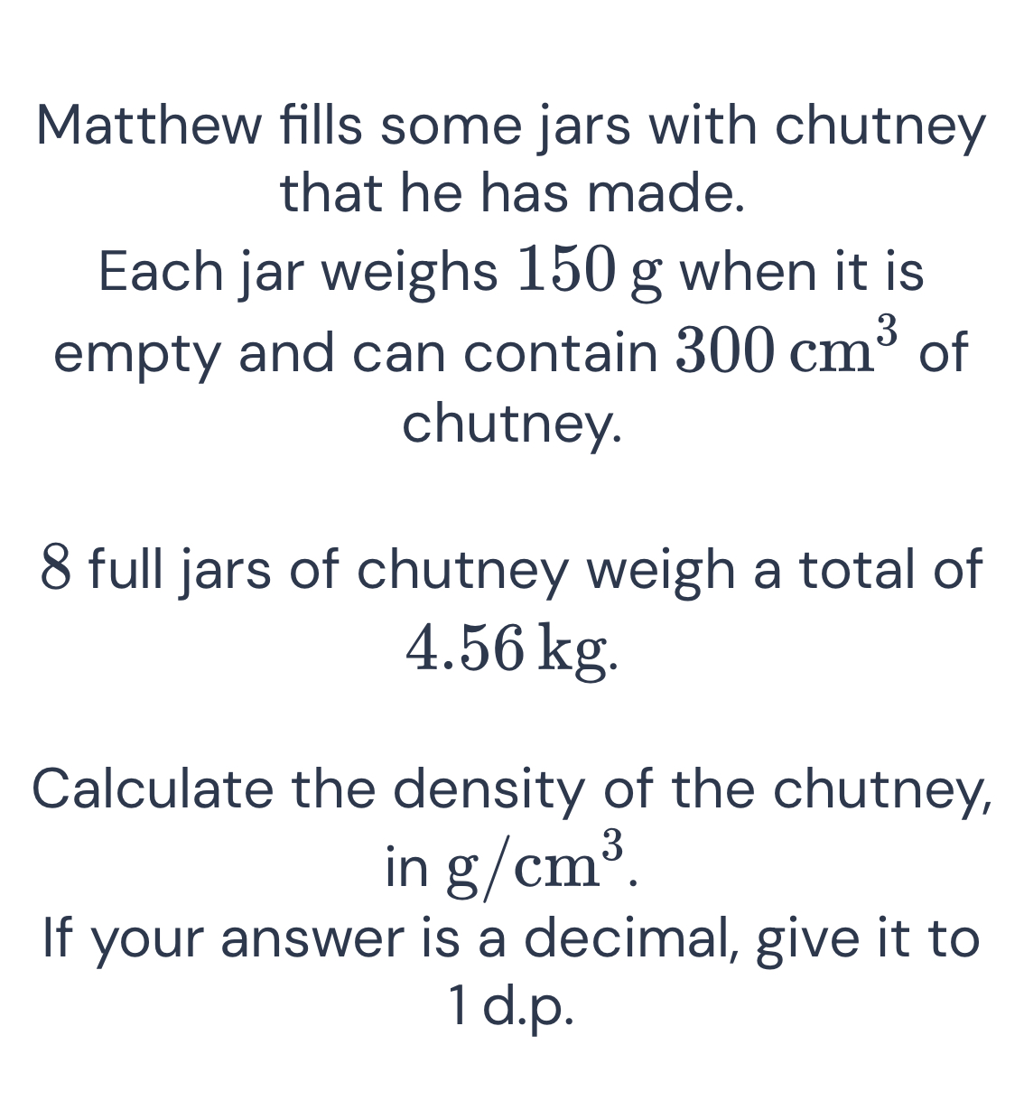 Matthew fills some jars with chutney 
that he has made. 
Each jar weighs 150 g when it is 
empty and can contain 300cm^3 of 
chutney.
8 full jars of chutney weigh a total of
4.56 kg. 
Calculate the density of the chutney, 
in g/cm^3. 
If your answer is a decimal, give it to 
1 d.p.