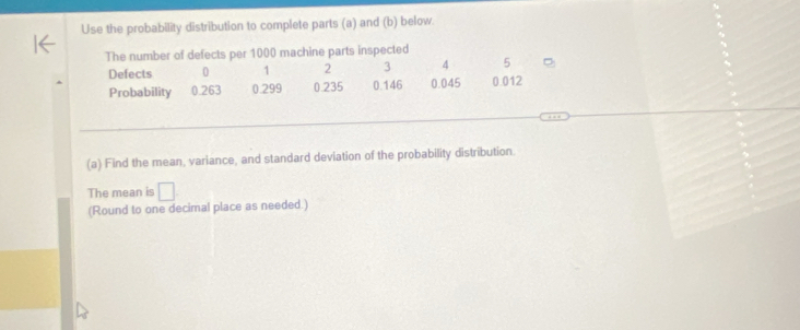 Use the probability distribution to complete parts (a) and (b) below. 
The number of defects per 1000 machine parts inspected
5
Defects 0 1 2 3 4 0.012
Probability 0.263 0.299 0.235 0.146 0.045
(a) Find the mean, variance, and standard deviation of the probability distribution. 
The mean is □ 
(Round to one decimal place as needed.)