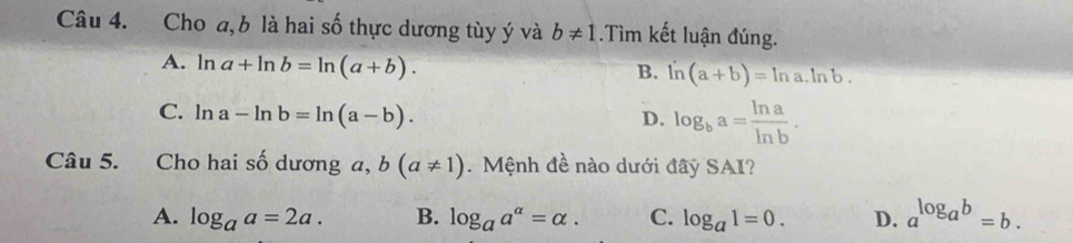 Cho a, b là hai số thực dương tùy ý và b!= 1.Tìm kết luận đúng.
A. ln a+ln b=ln (a+b).
B. ln (a+b)=ln a.ln b.
C. l 2 a-ln b=ln (a-b).
D. log _ba= ln a/ln b . 
Câu 5. Cho hai số dương a, b(a!= 1). Mệnh đề nào dưới đây SAI?
A. log _aa=2a. B. log _aa^(alpha)=alpha. C. log _a1=0. D. a^(log _a)b=b.