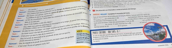 Seutoment Fhover, Toon passe ses vacances à le men, à 160e
S a ge  cte ela  med e 1 8      Tors fait de la natation ln lundl ef venvdred.
Cua diventiti con il karaoke e recita le battute del dialogo.
tam ''''' u adons lite du la pustinerte tur les berges du Rhône pendans mon te  Sams ual adtone la muious cig  arqs   ' 
fi /
Samuel s D'accord c iest bien iol, rest ce pas ?  Cn s'arète  
Samuef : Morauus, cirst géniat Jaime les sports de glisse, suriout en hiver sur la ness
'Cu''', RESUME  Complista il rassunto del testo.
Town : Tu préfères le ski ou le snowboard ?
Samuel : le fais du snomboard Tame bien les stations de ski proches de Grenoble. Et s 
Tom : Moi, je ne skie pas. Som et Samuel font de la trominette le long du Rhône. Samuel adore les sports de , qu'l pratique dans les Alpes. Au contrave, Tom
sut la Côe d'Alur, à fifce, non selement en 166. et il profite de la
nse sice par. Il va tuujours en US en particuller le Un
fom :  Samuel :  Quoi ?! On habite à côté des Alpes Out, mais mes parents défesannt la montagne et la neige, le passe mes vacance mais aussi en hiver. Il fait des peomenades, Il fait du N
et Samue
fait du tennis et (F) du climat. À L yon, Tom tai de la (6)
et d'hiver, à Nice, sur la Côte d'Azur.
Samuef :  En été, la met c'est bien : on ruge, on joue au beach-voiley sur la plage. Mais es (5)_
Tom : En hiver aussi ! On fait des promenades, on fait du vélo et on profite de la doue
de la guitare.
#DICO
Je suis un des plus grands fleuves de France, le passe par Lyon, puis par
Samuel : Clest pour ça que tu fais de la natation ?
Tom : Oui, le lundi, le mercredi et le vendredi. Et toi, est-ce que tu  PausÉ CulTurE : Qui SuiS-Je ?
rive del flume Ru berges du lthé 
Samuel : Oui, le mardi et le jeudi. Et le mercredi, fai mon cours de guitare. Aignon et Aries et le me jetle daxs la mer Méditenanée, Au lud de L yon,
joues encore au tennis ?
spart in cui si u  . sports de glis= 
Tom : C'est vrai ! Tu es un garçon rock, toi ! dosceur : miterz je rencontre la Saône. le suin le
solxaste cing