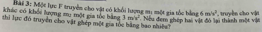 Một lực F truyền cho vật có khối lượng mị một gia tốc bằng 6m/s^2 , truyền cho vật 
khác có khối lượng m2 một gia tốc bằng 3m/s^2. Nếu đem ghép hai vật đó lại thành một vật 
thì lực đó truyền cho vật ghép một gia tốc bằng bao nhiêu?