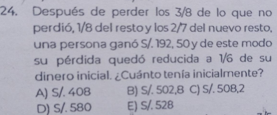 Después de perder los 3/8 de lo que no
perdió, 1/8 del resto y los 2/7 del nuevo resto,
una persona ganó S/. 192, 50 y de este modo
su pérdida quedó reducida a 1/6 de su
dinero inicial. ¿Cuánto tenía inicialmente?
A) S/. 408 B) S/. 502,8 C) S/. 508,2
D) S/. 580 E) S/. 528