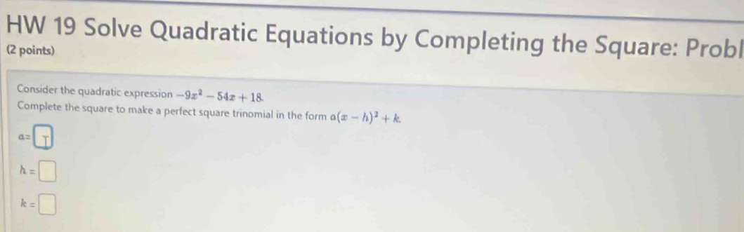 HW 19 Solve Quadratic Equations by Completing the Square: Probl
(2 points)
Consider the quadratic expression -9x^2-54x+18. 
Complete the square to make a perfect square trinomial in the form a(x-h)^2+k.
a=□
h=□
k=□