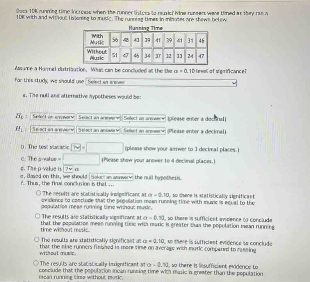 Does 10K running time increase when the runner listens to music? Nine runners were timed as they ran a
10K with and without listening to music. The running times in minutes are shown below.
Assume a Normal distribution. What can be concluded at the the alpha =0.10 level of significance?
For this study, we should use Select an answer
a. The null and alternative hypotheses would be:
H_0 : | Select an answer Select an answery Select an answer (please enter a deconal)
H_1 : | Select an answer Select an answer Select an answerv (Please enter a decimal)
b. The test statistic ?vee =□ (please show your answer to 3 decimal places.)
c. The p -value =□ (Please show your answer to 4 decimal places.)
d. The p -value is v α
e. Based on this, we should Select an answer the null hypothesis.
f. Thus, the final conclusion is that ...
The results are statistically insignificant at alpha =0.10 , so there is statistically significant
evidence to conclude that the population mean running time with music is equal to the
population mean running time without music.
The results are statistically significant at alpha =0.10 , so there is sufficient evidence to conclude
that the population mean running time with music is greater than the population mean running
time without music.
The results are statistically significant at alpha =0.10 , so there is sufficient evidence to conclude
that the nine runners finished in more time on average with music compared to running
without music.
The results are statistically insignificant at alpha =0.10 , so there is insufficient evidence to
conclude that the population mean running time with music is greater than the population
mean running time without music.