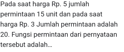 Pada saat harga Rp. 5 jumlah 
permintaan 15 unit dan pada saat 
harga Rp. 3 Jumlah permintaan adalah
20. Fungsi permintaan dari pernyataan 
tersebut adalah...