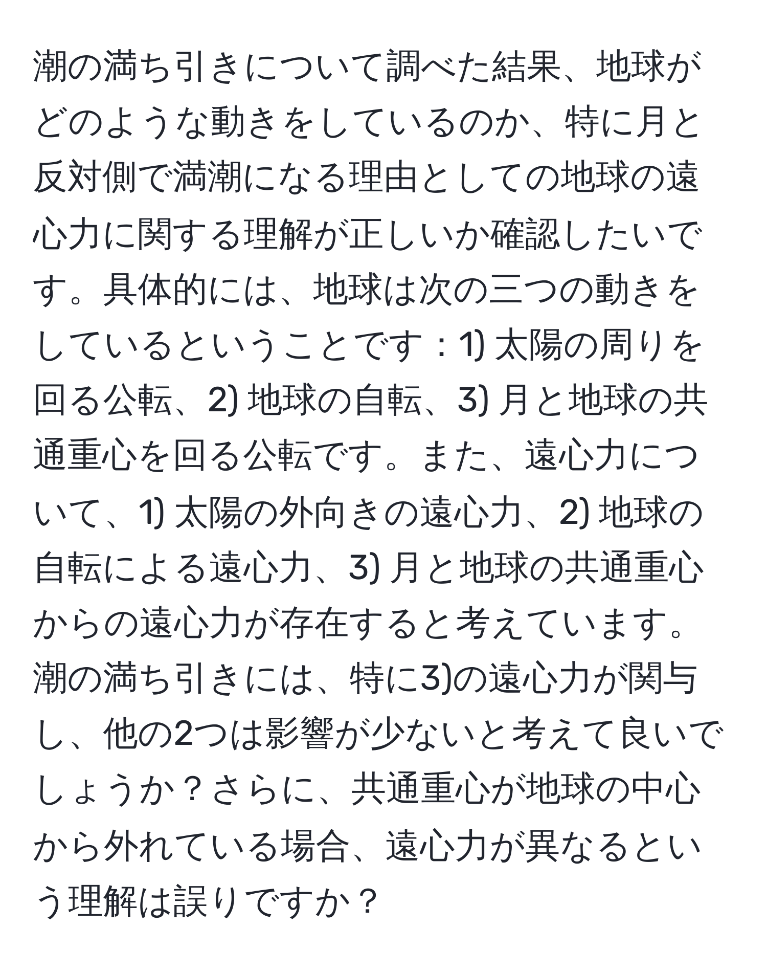 潮の満ち引きについて調べた結果、地球がどのような動きをしているのか、特に月と反対側で満潮になる理由としての地球の遠心力に関する理解が正しいか確認したいです。具体的には、地球は次の三つの動きをしているということです：1) 太陽の周りを回る公転、2) 地球の自転、3) 月と地球の共通重心を回る公転です。また、遠心力について、1) 太陽の外向きの遠心力、2) 地球の自転による遠心力、3) 月と地球の共通重心からの遠心力が存在すると考えています。潮の満ち引きには、特に3)の遠心力が関与し、他の2つは影響が少ないと考えて良いでしょうか？さらに、共通重心が地球の中心から外れている場合、遠心力が異なるという理解は誤りですか？