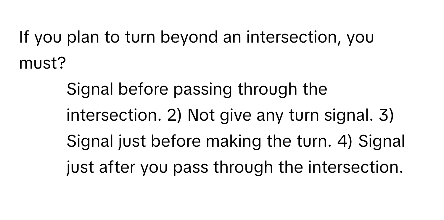 If you plan to turn beyond an intersection, you must?

1) Signal before passing through the intersection. 2) Not give any turn signal. 3) Signal just before making the turn. 4) Signal just after you pass through the intersection.