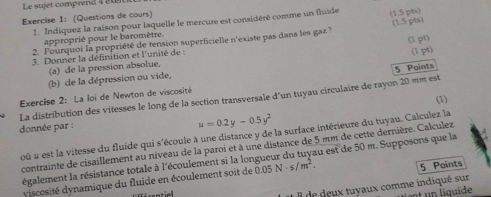 Le sujet comprend 4 éxeiti 
Exercise 1: (Questions de cours) 
(1.5 pts) 
1. Indiquez la raison pour laquelle le mercure est considéré comme un fluide 
(1.5 pts) 
approprié pour le baromètre. 
(1 pt) 
2. Pourquoi la propriété de tension superficielle n’existe pas dans les gaz ? 
3. Donner la définition et l'unité de : 
(1 pt) 
5 Points 
(a) de la pression absolue, 
(b) de la dépression ou vide, 
(1) 
La distribution des vitesses le long de la section transversale d’un tuyau circulaire de rayon 20 mm est Exercise 2: La loi de Newton de viscosité 
donnée par :
u=0.2y-0.5y^2
où « est la vitesse du fluide qui s'écoule à une distance y de la surface intérieure du tuyau. Calculez la 
contrainte de cisaillement au niveau de la paroi et à une distance de 5 mm de cette dernière. Calculez 
régalement la résistance totale à l'écoulement si la longueur du tuyau est de 50 m. Supposons que la 
viscosité dynamique du fluide en écoulement soit de 0.05N· s/m^2. 
5 Points 
B de deux tuyaux comme indiqué sur 
iont un liquide