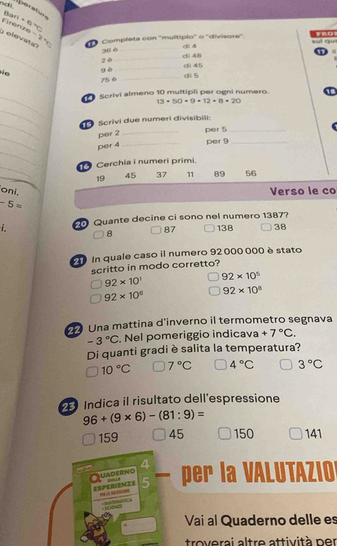 ndi.
perature
Bari 6
Firenze
=2
Completa con ''multípio'' o ''divisore''. suí gu pRo
elevata?
_
35 è _di 4
n
_di 48
2è
_di 45
ie
gè
75è _di 5
_
Scrivi almeno 10 multipli per ogni numero.
13· 50· 9· 12· 8· 20
_
_
Scrivi due numerí divisibili:
_
per 2 _per 5 _
_
per 4 _
per 9 _
_
Cerchia i numeri primi.
19 45 37 11 89 56
oni. Verso le co
-5=
20 Quante decine ci sono nel numero 1387?
i. 138 38
8
87
20 In quale caso il numero 92 000 000 è stato
scritto in modo corretto?
92* 10^1
92* 10^5
92* 10^6
92* 10^8
Una mattina d'inverno il termometro segnava
-3°C. Nel pomeriggio indicava +7°C. 
Di quanti gradiè salita la temperatura?
10°C 7°C 4°C 3°C
2 Indica il risultato dell’espressione
96+(9* 6)-(81:9)=
159 45 150 141
a
Quaderno per la VALUTAZIO
ESPERIENZE 5
per la setetazidne
- MATEMÁTICA
* Sct
Vai al Quaderno delle es
troverai altre attività per