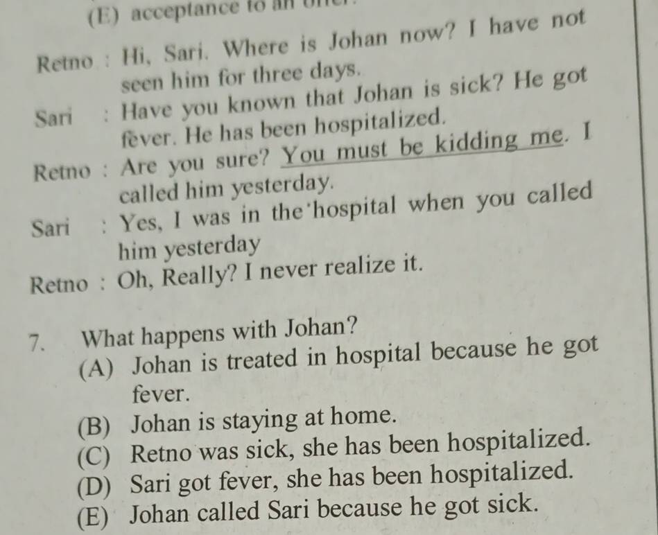 acceptance to an un
Retno : Hi, Sari. Where is Johan now? I have not
seen him for three days.
Sari : Have you known that Johan is sick? He got
fever. He has been hospitalized.
Retno : Are you sure? You must be kidding me. I
called him yesterday.
Sari : Yes, I was in the hospital when you called
him yesterday
Retno : Oh, Really? I never realize it.
7. What happens with Johan?
(A) Johan is treated in hospital because he got
fever.
(B) Johan is staying at home.
(C) Retno was sick, she has been hospitalized.
(D) Sari got fever, she has been hospitalized.
(E) Johan called Sari because he got sick.