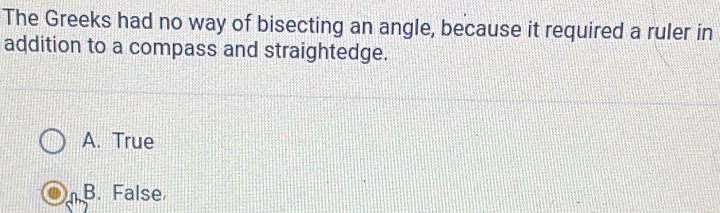 The Greeks had no way of bisecting an angle, because it required a ruler in
addition to a compass and straightedge.
A. True
B. False