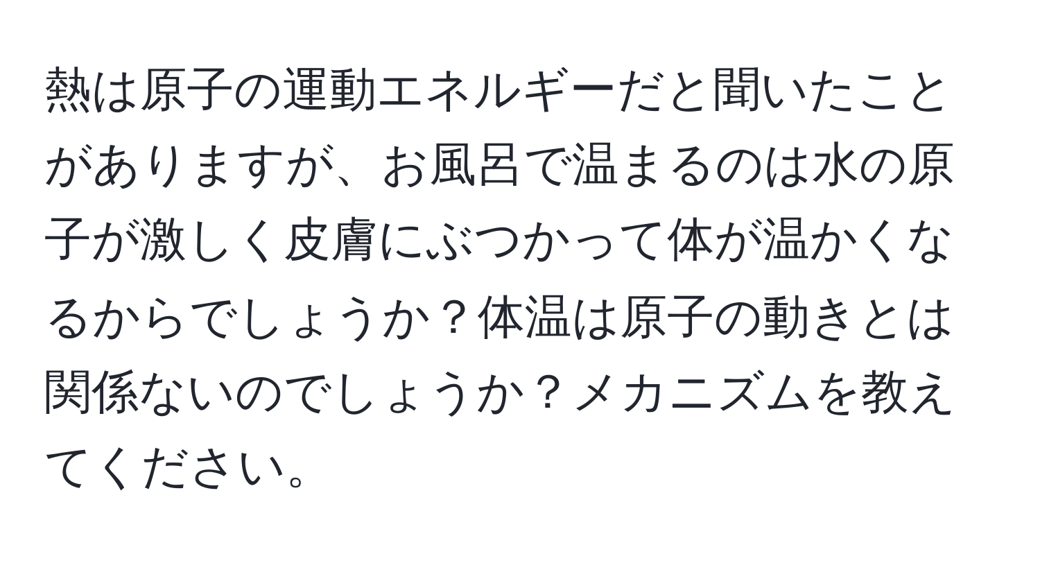 熱は原子の運動エネルギーだと聞いたことがありますが、お風呂で温まるのは水の原子が激しく皮膚にぶつかって体が温かくなるからでしょうか？体温は原子の動きとは関係ないのでしょうか？メカニズムを教えてください。