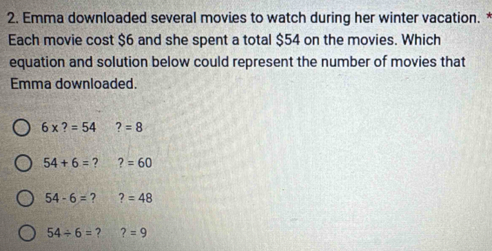 Emma downloaded several movies to watch during her winter vacation. *
Each movie cost $6 and she spent a total $54 on the movies. Which
equation and solution below could represent the number of movies that
Emma downloaded.
6* ?=54 ?=8
54+6= ? ?=60
54-6= ? ? =48
54/ 6= ? ?=9