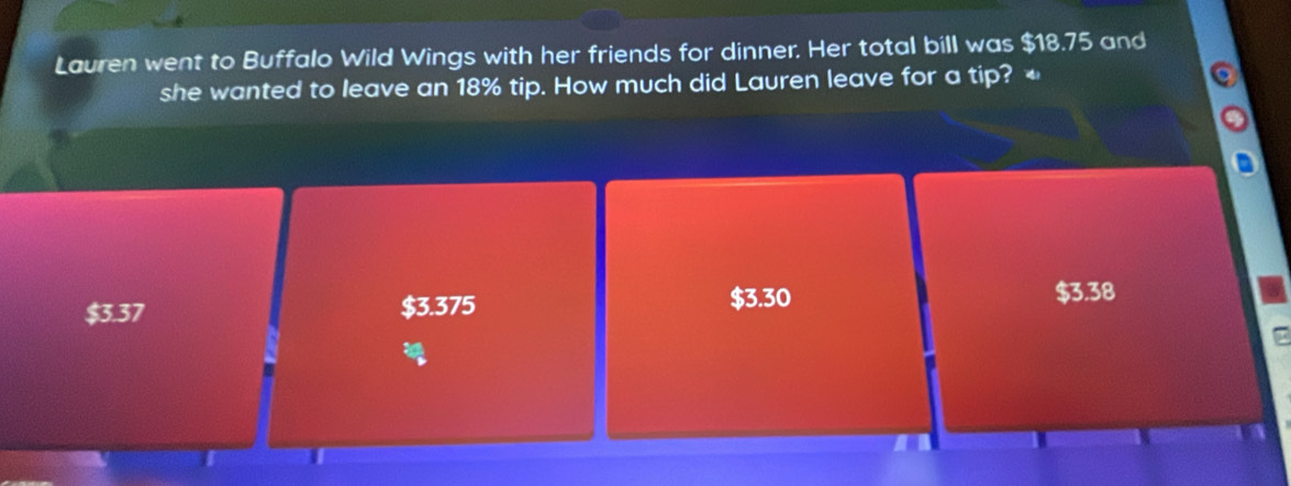 Lauren went to Buffalo Wild Wings with her friends for dinner. Her total bill was $18.75 and
she wanted to leave an 18% tip. How much did Lauren leave for a tip?
$3.37 $3.375
$3.30 $3.38