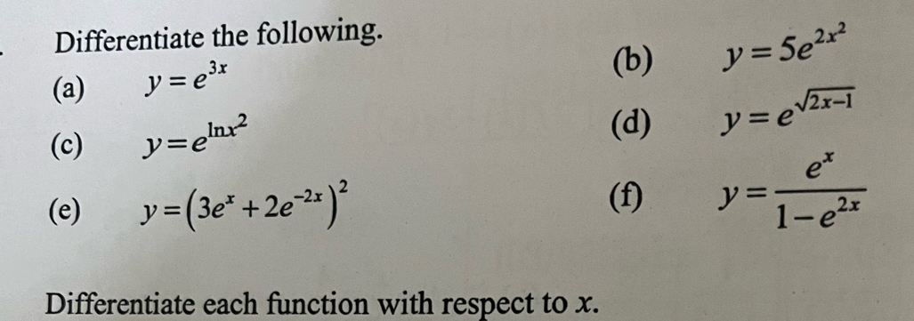 Differentiate the following. 
(a) y=e^(3x)
(b) y=5e^(2x^2)
(c) y=e^(ln x^2)
(d) y=e^(sqrt(2x-1))
(e) y=(3e^x+2e^(-2x))^2 y= e^x/1-e^(2x) 
(f) 
Differentiate each function with respect to x.