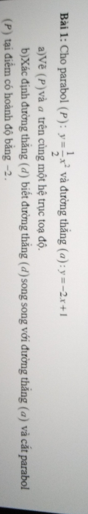 Cho parabol (P): y= 1/2 x^2 và đường thắng (a): y=-2x+1
a)Vẽ (P) và đ trên cùng một hệ trục toạ độ.
b)Xác định đường thắng (d) biết đường thắng (d) song song với đường thắng (d) và cắt parabol
(P) tại điểm có hoành độ bằng −2.