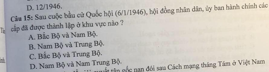 D. 12/1946.
Câu 15: Sau cuộc bầu cử Quốc hội (6/1/1946), hội đồng nhân dân, ủy ban hành chính các
Iz cấp đã được thành lập ở khu vực nào ?
A. Bắc Bộ và Nam Bộ.
B. Nam Bộ và Trung Bộ.
inh C. Bắc Bộ và Trung Bộ.
D. Nam Bộ và Nam Trung Bộ.
tết tân gốc nan đói sau Cách mạng tháng Tám ở Việt Nam