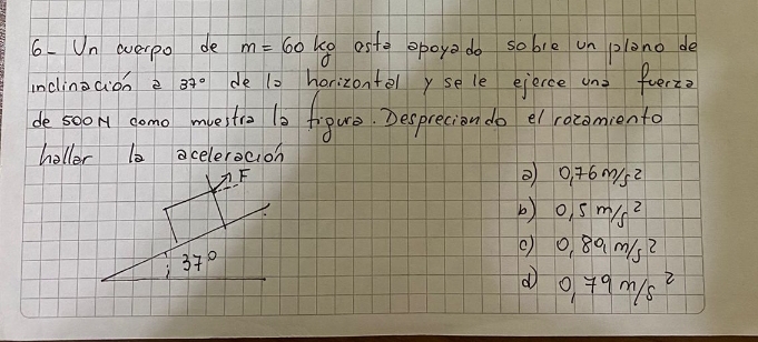 Un overpo de m=60kg aste opoya do sobie un plono de
inclinoaion e 37° de to horizontely sele eierce and furz?
desoom domo mvelitie 10 frpure. Desprecion do el rozomiento
holler b0 acelerocion
F
② 0.76m/s^2
b) 0.5m/s^2
) 37°
() 0.89m/s^2
d 0.79m/s^2