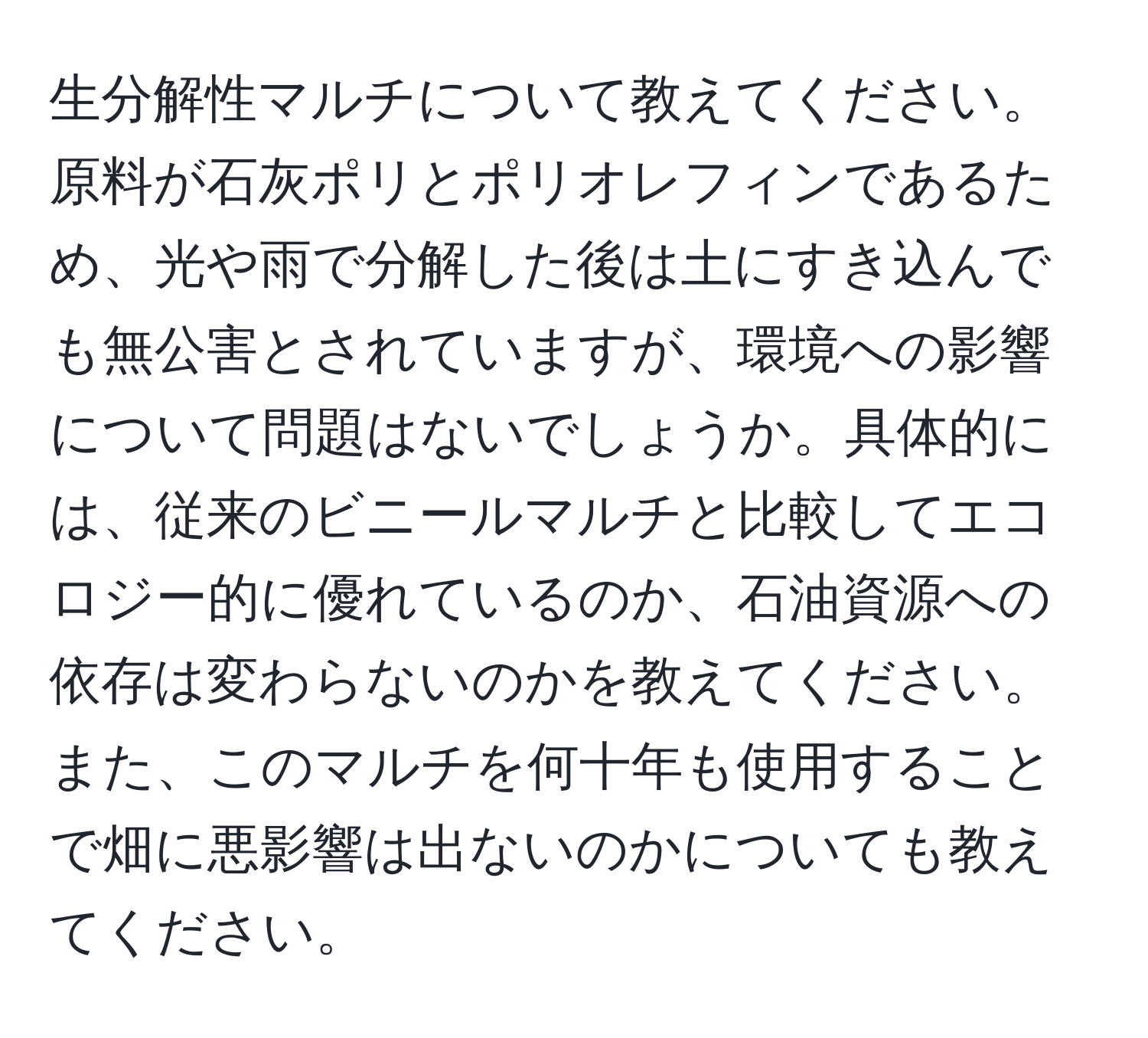 生分解性マルチについて教えてください。原料が石灰ポリとポリオレフィンであるため、光や雨で分解した後は土にすき込んでも無公害とされていますが、環境への影響について問題はないでしょうか。具体的には、従来のビニールマルチと比較してエコロジー的に優れているのか、石油資源への依存は変わらないのかを教えてください。また、このマルチを何十年も使用することで畑に悪影響は出ないのかについても教えてください。