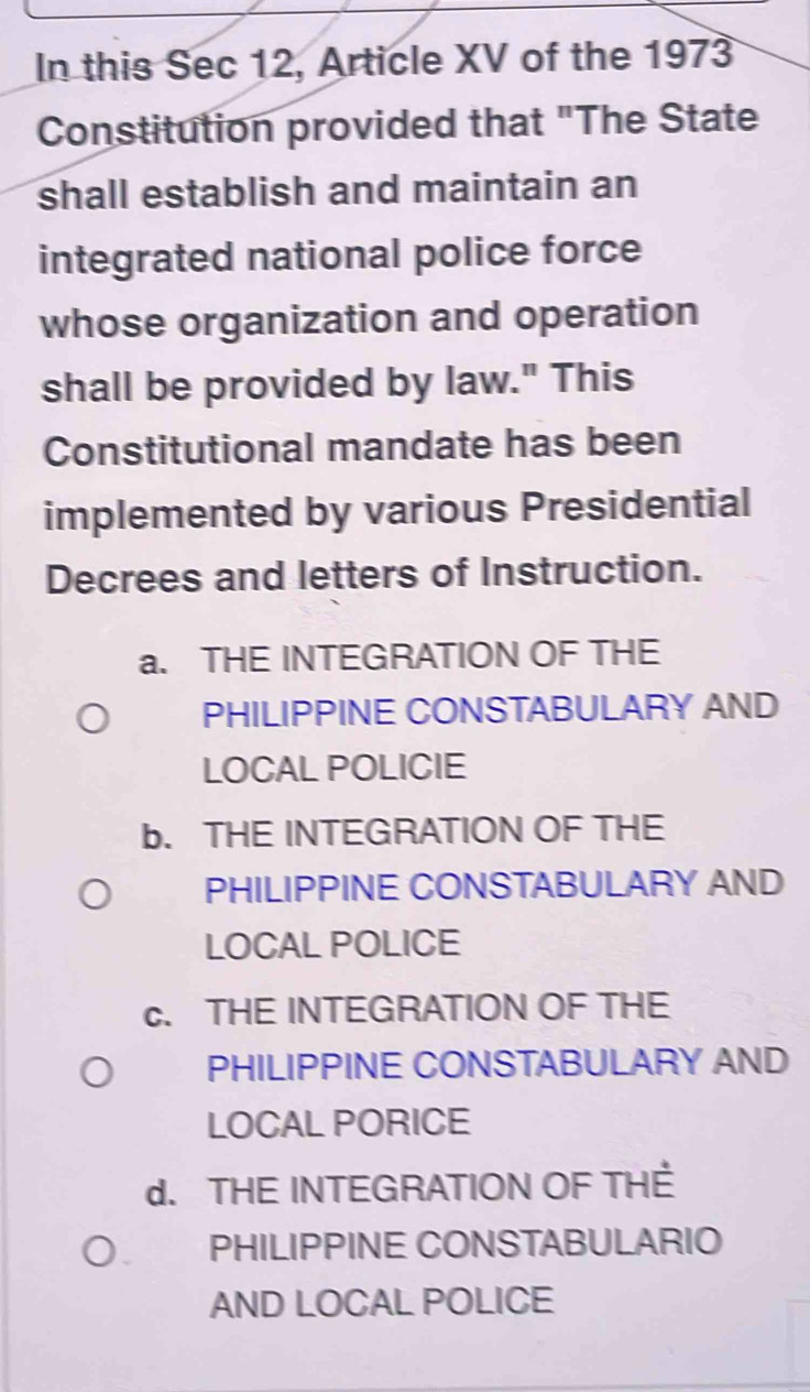 In this Sec 12, Article XV of the 1973
Constitution provided that "The State
shall establish and maintain an
integrated national police force
whose organization and operation
shall be provided by law." This
Constitutional mandate has been
implemented by various Presidential
Decrees and letters of Instruction.
a. THE INTEGRATION OF THE
PHILIPPINE CONSTABULARY AND
LOCAL POLICIE
b. THE INTEGRATION OF THE
PHILIPPINE CONSTABULARY AND
LOCAL POLICE
c. THE INTEGRATION OF THE
PHILIPPINE CONSTABULARY AND
LOCAL PORICE
d. THE INTEGRATION OF THÉ
PHILIPPINE CONSTABULARIO
AND LOCAL POLICE