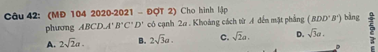 (MĐ 104 2020-2021 - ĐợT 2) Cho hình lập
phương ABCD. A' B'C'D' có cạnh 2a. Khoảng cách từ A đến mặt phẳng (BDD'B') bằng
A. 2sqrt(2)a.
B. 2sqrt(3)a.
C. sqrt(2)a.
D. sqrt(3)a. 
D a