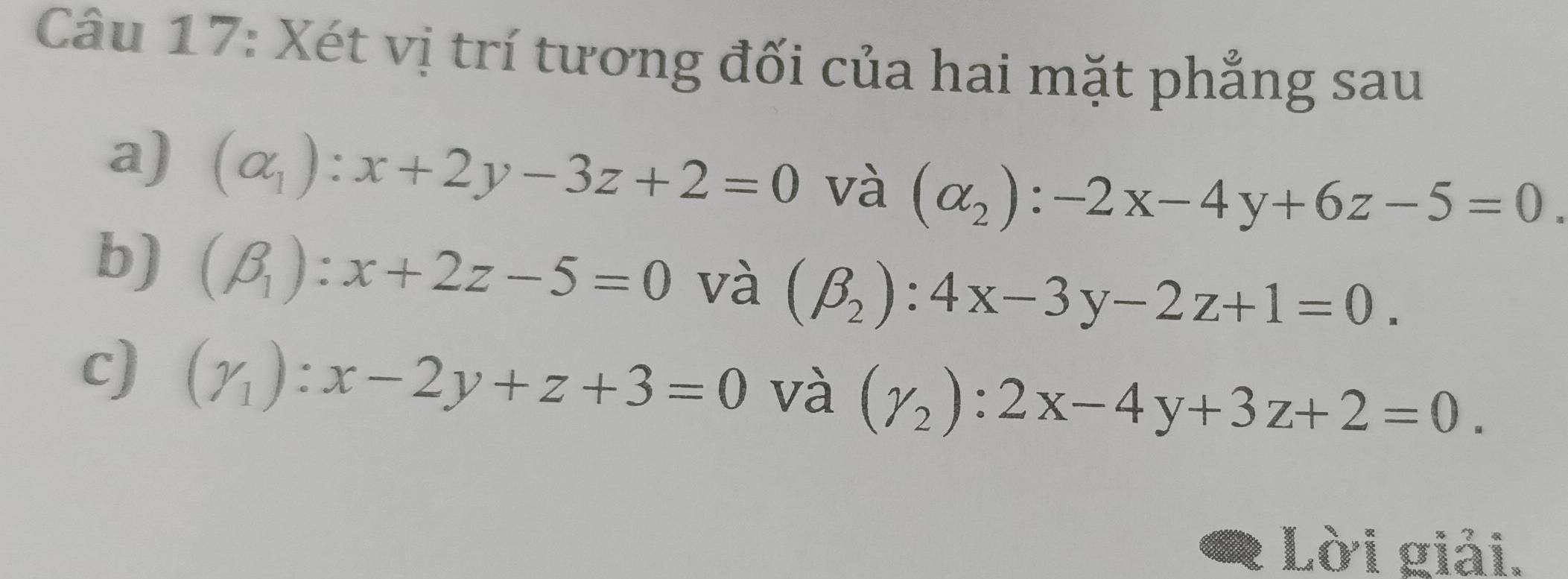 Xét vị trí tương đối của hai mặt phẳng sau 
a) (alpha _1):x+2y-3z+2=0 và (alpha _2):-2x-4y+6z-5=0
b) (beta _1):x+2z-5=0 và (beta _2):4x-3y-2z+1=0. 
c) (gamma _1):x-2y+z+3=0 và (gamma _2):2x-4y+3z+2=0. 
Lời giải.