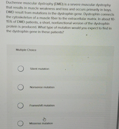 Duchenne muscular dystrophy (DMD) is a severe muscular dystrophy
that results in muscle weakness and loss and occurs primarily in boys.
DMD result from mutations in the dystrophin gene. Dystrophin connects
the cytoskeleton of a muscle fiber to the extracellular matrix. In about 10-
15% of DMD patients, a short, nonfunctional version of the dystrophin
protein is produced. What type of mutation would you expect to find in
the dystrophin gene in these patients?
Multiple Choice
Silent mutation
Nonsense mutation
Frameshift mutation
Missense mutation