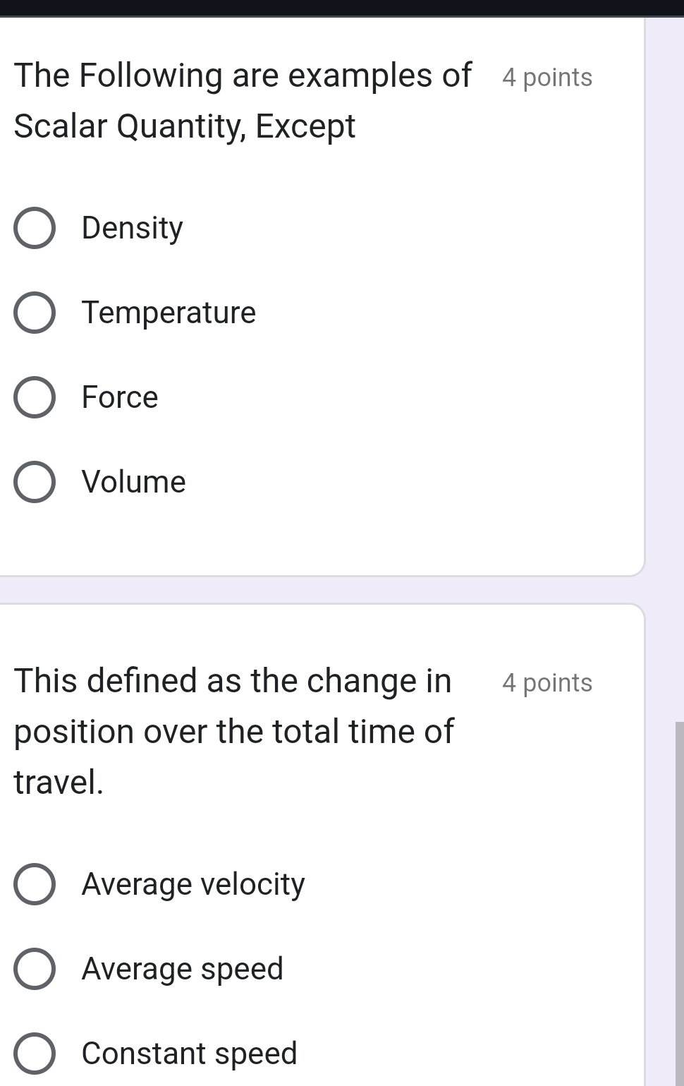 The Following are examples of 4 points
Scalar Quantity, Except
Density
Temperature
Force
Volume
This defined as the change in € 4 points
position over the total time of
travel.
Average velocity
Average speed
Constant speed