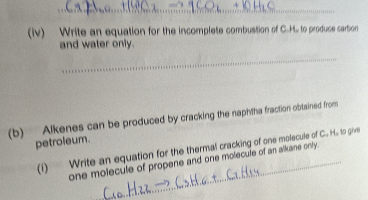 (iv) Write an equation for the incomplete combustion of C..H., to produce carbon 
and water only. 
_ 
(b) Alkenes can be produced by cracking the naphtha fraction obtained from 
petroleum. 
(i) Write an equation for the thermal cracking of one molecule of C_0H_0 to give 
one molecule of propene and one molecule of an alkane only.