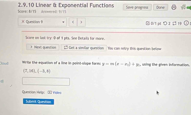 Linear & Exponential Functions Save progress Done sqrt(0) 
Score: 8/15 Answered: 9/15 
× Question 9 B 0/1 pt つ 2% 19 
Score on last try: 0 of 1 pts. See Details for more. 
Next question Get a similar question You can retry this question below 
Cloud Write the equation of a line in point-slope form: y=m(x-x_1)+y_1 , using the given information.
(7,16),(-3,8)
d) 
Question Help: Video 
Submit Question